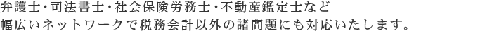 弁護士・司法書士・社会保険労務士・不動産鑑定士など幅広いネットワークで税務会計以外の諸問題にも対応いたします。
