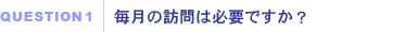 QUESTION1｜毎月の訪問は必要ですか？